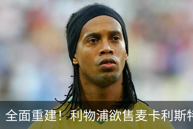 全面重建！利物浦欲售麦卡利斯特，今夏将签2前锋，巴黎飞翼在列